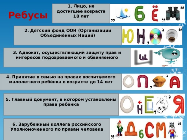 1. Лицо, не достигшее возраста 18 лет Ребусы 2. Детский фонд ООН (Организации Объединённых Наций)     3. Адвокат, осуществляющий защиту прав и интересов подозреваемого и обвиняемого 4. Принятие в семью на правах воспитуемого малолетнего ребёнка в возрасте до 14 лет 5. Главный документ, в котором установлены права ребёнка 6. Зарубежный коллега российского Уполномоченного по правам человека 
