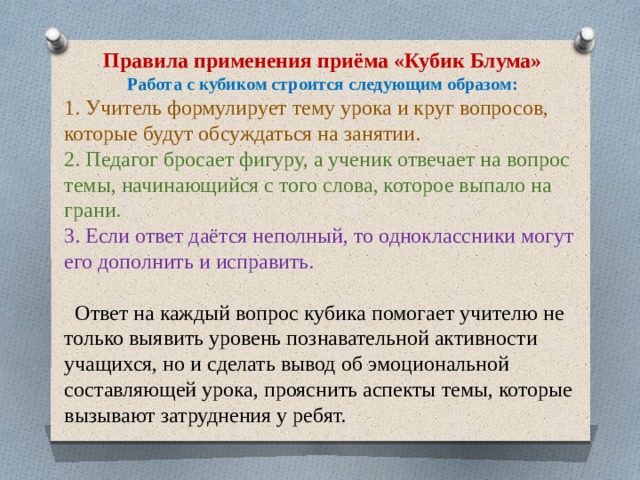 Правила применения приёма «Кубик Блума» Работа с кубиком строится следующим образом: 1. Учитель формулирует тему урока и круг вопросов, которые будут обсуждаться на занятии. 2. Педагог бросает фигуру, а ученик отвечает на вопрос темы, начинающийся с того слова, которое выпало на грани. 3. Если ответ даётся неполный, то одноклассники могут его дополнить и исправить.  Ответ на каждый вопрос кубика помогает учителю не только выявить уровень познавательной активности учащихся, но и сделать вывод об эмоциональной составляющей урока, прояснить аспекты темы, которые вызывают затруднения у ребят. 