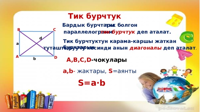 Тик бурчтук Бардык бурчтары тик болгон B C параллелограмм тик бурчтук деп аталат. d Тик бурчтуктун карама-каршы жаткан бурчтарын a туташтыруучу кесинди анын диагоналы деп аталат . A D A,B,C,D -чокулары b a,b - жактары, S =аянты S=a∙b 
