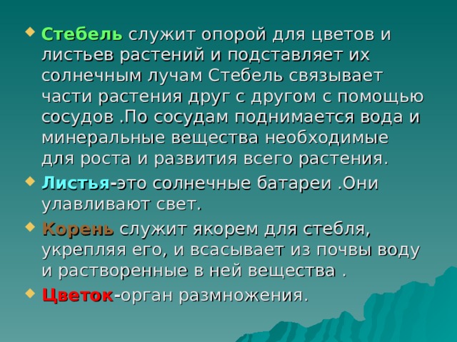 Стебель служит опорой для цветов и листьев растений и подставляет их солнечным лучам Стебель связывает части растения друг с другом c помощью сосудов .По сосудам поднимается вода и минеральные вещества необходимые для роста и развития всего растения. Листья - это солнечные батареи .Они улавливают свет. Корень служит якорем для стебля, укрепляя его, и всасывает из почвы воду и растворенные в ней вещества . Цветок - орган размножения.