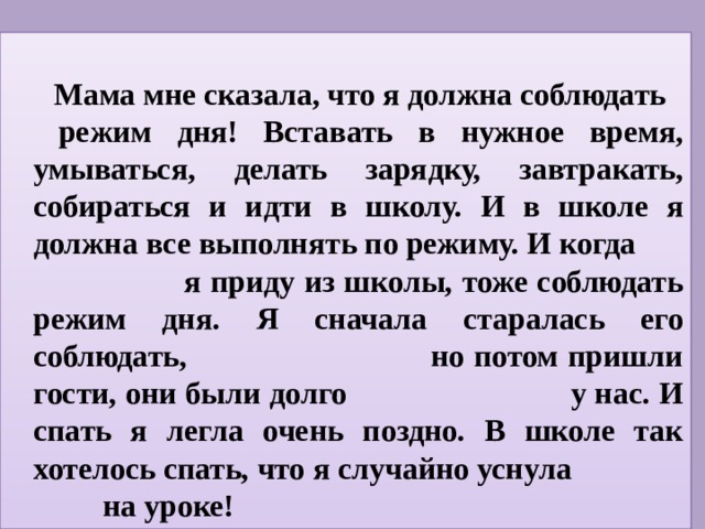 Мама мне сказала, что я должна соблюдать  режим дня! Вставать в нужное время, умываться, делать зарядку, завтракать, собираться и идти в школу. И в школе я должна все выполнять по режиму. И когда я приду из школы, тоже соблюдать режим дня. Я сначала старалась его соблюдать, но потом пришли гости, они были долго у нас. И спать я легла очень поздно. В школе так хотелось спать, что я случайно уснула на уроке!