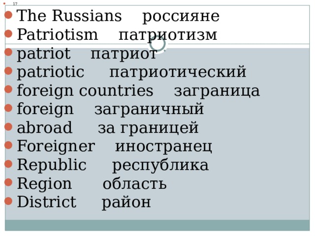 17 The Russians россияне Patriotism патриотизм patriot патриот patriotic патриотический foreign countries заграница foreign заграничный abroad за границей Foreigner   иностранец Republic республика Region область District район  