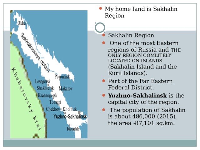 My home land is Sakhalin Region Sakhalin Region  One of the most Eastern regions of Russia and THE ONLY REGION COMLITELY LOCATED ON ISLANDS (Sakhalin Island and the Kuril Islands). Part of the Far Eastern Federal District. Yuzhno-Sakhalinsk is the capital city of the region.  The population of Sakhalin is about 486,000 (2015), the area -87,101 sq.km. 