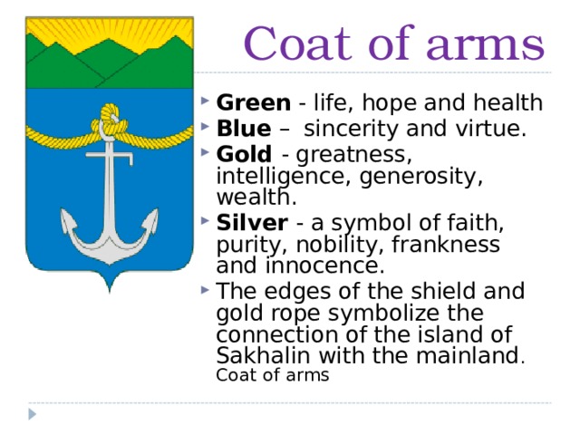 Coat of arms Green - life, hope and health Blue – sincerity and virtue. Gold - greatness, intelligence, generosity, wealth. Silver - a symbol of faith, purity, nobility, frankness and innocence. The edges of the shield and gold rope symbolize the connection of the island of Sakhalin with the mainland .  Coat of arms 