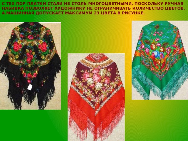 С тех пор платки стали не столь многоцветными, поскольку ручная набивка позволяет художнику не ограничивать количество цветов, а машинная допускает максимум 23 цвета в рисунке.   