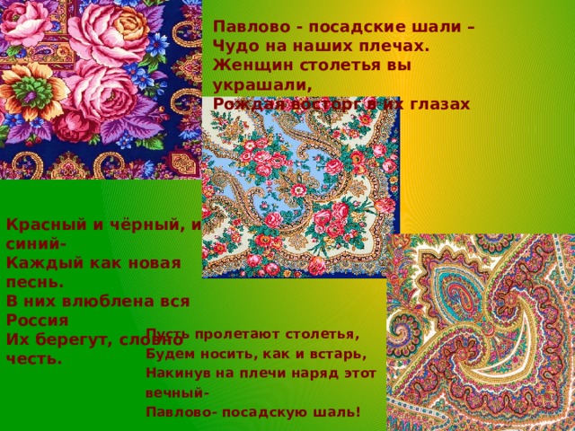 Павлово - посадские шали –  Чудо на наших плечах.  Женщин столетья вы украшали,  Рождая восторг в их глазах Красный и чёрный, и синий-  Каждый как новая песнь.  В них влюблена вся Россия  Их берегут, словно честь.     Пусть пролетают столетья,  Будем носить, как и встарь,  Накинув на плечи наряд этот вечный-  Павлово- посадскую шаль!   