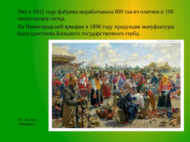 Уже в 1812 году фабрика вырабатывала 600 тысяч платков и 100 тысяч кусков ситца.  На Нижегородской ярмарке в 1896 году продукция мануфактуры была удостоена Большого государственного герба. И.с. К уликов  «Ярмарка» 