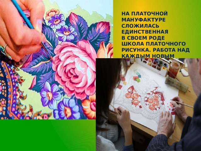 На платочной мануфактуре сложилась единственная в своем роде  школа платочного рисунка. Работа над каждым новым изделием начинается с рисунка 