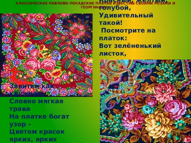 Классические павлово-посадские платки известны своими розами и георгинами.        Посмотрите на платок, На платке расцвёл цветок!!! Красный, жёлтый, голубой, Удивительный такой!  Посмотрите на платок: Вот зелёненький листок,  Завитки как кружева, Словно мягкая трава На платке богат узор - Цветом красок ярких, ярких Лучше не найти подарка!!! 