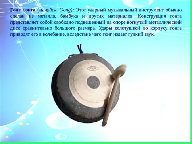 Гонг, гонга ( малайск. Gong): Этот ударный музыкальный инструмент обычно сделан из металла, бамбука и других материалов. Конструкция гонга представляет собой свободно подвешенный на опоре вогнутый металлический диск сравнительно большого размера. Удары колотушкой по корпусу гонга приводят его в колебание, вследствие чего гонг издает гулкий звук. 
