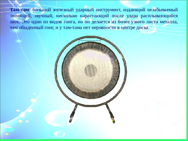 Там-там :  большой железный ударный инструмент, издающий незабываемый звенящий, звучный, несколько нарастающий после удара расплывающийся звук. Это один из видов гонга, но он делается из более узкого листа металла, чем обыденный гонг, и у там-тама нет неровности в центре диска. 