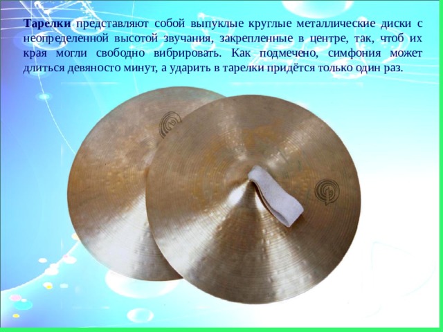 Тарелки представляют собой выпуклые круглые металлические диски с неопределенной высотой звучания, закрепленные в центре, так, чтоб их края могли свободно вибрировать. Как подмечено, симфония может длиться девяносто минут, а ударить в тарелки придётся только один раз. 