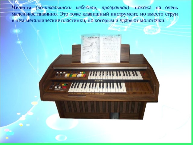 Челеста  (по-итальянски небесная, прозрачная)  похожа на очень маленькое пианино. Это тоже клавишный инструмент, но вместо струн в нем металлические пластинки, по которым и ударяют молоточки. 