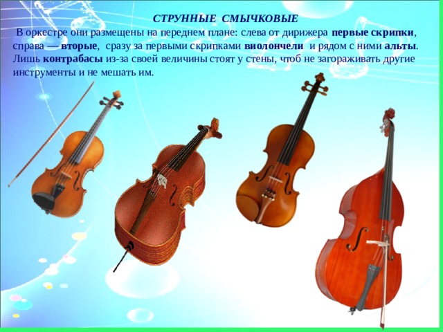 СТРУННЫЕ  СМЫЧКОВЫЕ   В оркестре они размещены на переднем плане: слева от дирижера первые скрипки , справа — вторые ,  сразу за первыми скрипками виолончели и рядом с ними альты . Лишь контрабасы из-за своей величины стоят у стены, чтоб не загораживать другие инструменты и не мешать им. 