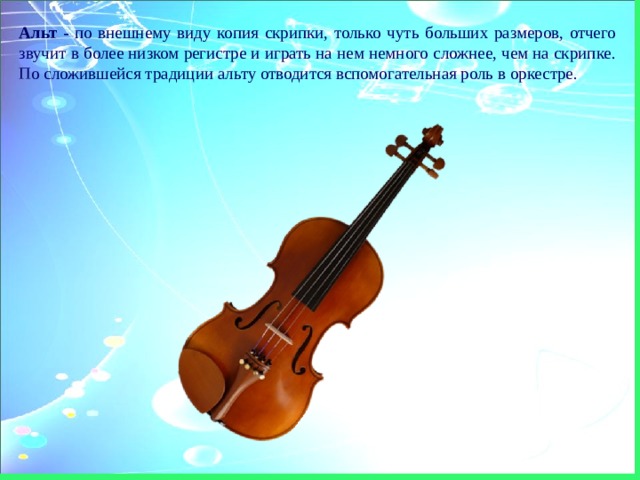 Альт - по внешнему виду копия скрипки, только чуть больших размеров, отчего звучит в более низком регистре и играть на нем немного сложнее, чем на скрипке. По сложившейся традиции альту отводится вспомогательная роль в оркестре. 