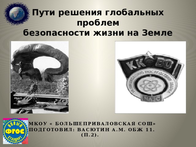 Пути решения глобальных проблем  безопасности жизни на Земле   Мкоу « Большеприваловская СОШ» Подготовил: Васютин а.м. ОБЖ 11. (П.2). 