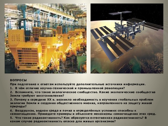 ВОПРОСЫ При подготовке к ответам используйте дополнительные источники информации. 1. В чём отличие научно-технической и промышленной революции? 2. Вспомните, что такое экологическое сообщество. Какие экологические сообщества Земли требуют восстановления? 3. Почему в середине ХХ в. возникла необходимость в изучении глобальных проблем экологии Земли и создания общественного мнения, направленного на защиту живой природы? 4. Воздушная, водная среда и почва в определённых условиях способны к самоочищению. Приведите примеры и объясните механизмы самоочищения этих сред. 5. Что такое радиоактивность? Как образуется естественная радиоактивность? В каком случае радиоактивность опасна для живых организмов? 