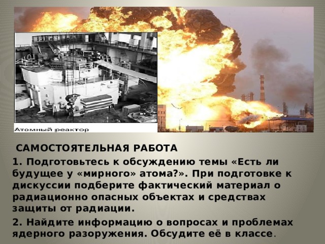  САМОСТОЯТЕЛЬНАЯ РАБОТА 1. Подготовьтесь к обсуждению темы «Есть ли будущее у «мирного» атома?». При подготовке к дискуссии подберите фактический материал о радиационно опасных объектах и средствах защиты от радиации. 2. Найдите информацию о вопросах и проблемах ядерного разоружения. Обсудите её в классе . 