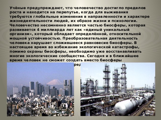 Учёные предупреждают, что человечество достигло пределов роста и находится на перепутье, когда для выживания требуются глобальные изменения в направленности и характере жизнедеятельности людей, их образе жизни и психологии. Человечество несомненно является частью биосферы, которая развивается 4 миллиарда лет как «единый уникальный организм», который обладает определённой, относительной мощной устойчивостью. Преобразовательная деятельность человека нарушает сложившееся равновесие биосферы. В настоящее время во избежание экологической катастрофы, помимо охраны биосферы, необходимо уже восстанавливать многие экологические сообщества. Сегодня и в ближайшее время человек не сможет создать вместо биосферы искусственную комфортную среду обитания. 