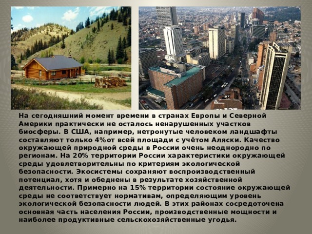 На сегодняшний момент времени в странах Европы и Северной Америки практически не осталось ненарушенных участков биосферы. В США, например, нетронутые человеком ландшафты составляют только 4%от всей площади с учётом Аляски. Качество окружающей природной среды в России очень неоднородно по регионам. На 20% территории России характеристики окружающей среды удовлетворительны по критериям экологической безопасности. Экосистемы сохраняют воспроизводственный потенциал, хотя и обеднены в результате хозяйственной деятельности. Примерно на 15% территории состояние окружающей среды не соответствует нормативам, определяющим уровень экологической безопасности людей. В этих районах сосредоточена основная часть населения России, производственные мощности и наиболее продуктивные сельскохозяйственные угодья. 