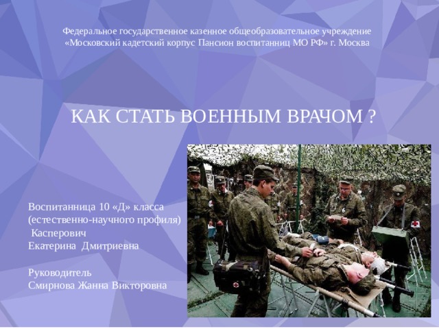 Федеральное государственное казенное общеобразовательное учреждение  «Московский кадетский корпус Пансион воспитанниц МО РФ» г. Москва КАК СТАТЬ ВОЕННЫМ ВРАЧОМ ?   Воспитанница 10 «Д» класса (естественно-научного профиля)  Касперович Екатерина Дмитриевна Руководитель Смирнова Жанна Викторовна 