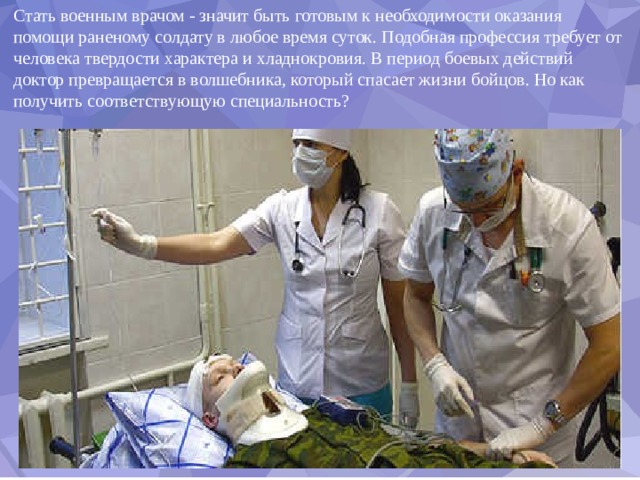 Стать военным врачом - значит быть готовым к необходимости оказания помощи раненому солдату в любое время суток. Подобная профессия требует от человека твердости характера и хладнокровия. В период боевых действий доктор превращается в волшебника, который спасает жизни бойцов. Но как получить соответствующую специальность? 