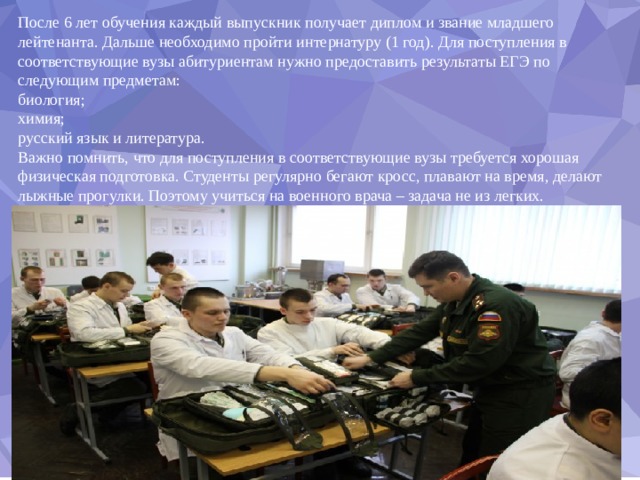 После 6 лет обучения каждый выпускник получает диплом и звание младшего лейтенанта. Дальше необходимо пройти интернатуру (1 год). Для поступления в соответствующие вузы абитуриентам нужно предоставить результаты ЕГЭ по следующим предметам: биология; химия; русский язык и литература. Важно помнить, что для поступления в соответствующие вузы требуется хорошая физическая подготовка. Студенты регулярно бегают кросс, плавают на время, делают лыжные прогулки. Поэтому учиться на военного врача – задача не из легких. 