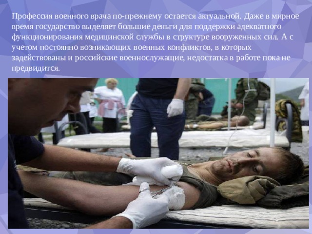 Профессия военного врача по-прежнему остается актуальной. Даже в мирное время государство выделяет большие деньги для поддержки адекватного функционирования медицинской службы в структуре вооруженных сил. А с учетом постоянно возникающих военных конфликтов, в которых задействованы и российские военнослужащие, недостатка в работе пока не предвидится. 