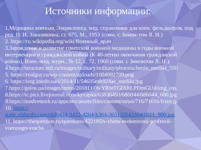Источники информации: 1.Медицина военная, Энциклопед. мед. справочник для воен. фельдшеров, под ред. Н. И. Завалишина, ст. 675, М., 1953 (совм. с Зимон-том JI. Н.) 2. https://ru.wikipedia.org/wiki/Военный_врач 3.Зарождение и развитие советской военной медицины в годы военной интервенции и гражданской войны (К 40-летию окончания гражданской войны), Воен.-мед. журн., № 12, с. 72, 1960 (совм. с Зимонтом JI. Н.). 4.https://structure.mil.ru/images/military/military/photo/uchenie_mediki_550 5. https://realguy.ru/wp-content/uploads/1004092709.png 6. https://img.joinfo.ua/i/2014/11/54635eab924ac_mediki.jpg 7.https://golos.ua/images/items/201811/06/YRbtTGDiRLPDmGUd/img_top. 8.https://ic.pics.livejournal.com/kyxapka/63836493/686044/686044_600.jpg 9.https://medvestnik.ru/apps/mv/assets/files/content/news/716/71616/front.jp 10. https:// static.tildacdn.com/tild6434-3432-4264-b364-363132643364/0011_900.jpg 11. https://thequestion.ru/questions/422185/v-chem-osobennosti-professii-voennogo-vracha 