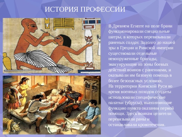 ИСТОРИЯ ПРОФЕССИИ В Древнем Египте на поле брани функционировали специальные шатры, в которых перевязывали раненых солдат. Задолго до нашей эры в Греции и Римской империи существовали отдельные невооруженные бригады, эвакуирующие из зоны боевых действий воинов с ранениями, и оказывали им базовую помощь в более безопасных условиях. На территории Киевской Руси во время военных походов солдаты использовали специфические палатки (убрусы), выполняющие функцию пункта оказания первой помощи. Здесь воинам целители перевязывали раны и останавливали кровотечения. 