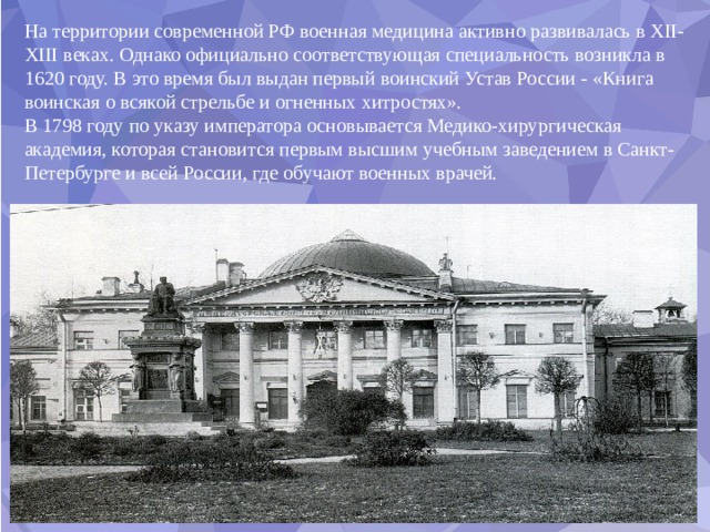 На территории современной РФ военная медицина активно развивалась в XII-XIII веках. Однако официально соответствующая специальность возникла в 1620 году. В это время был выдан первый воинский Устав России - «Книга воинская о всякой стрельбе и огненных хитростях». В 1798 году по указу императора основывается Медико-хирургическая академия, которая становится первым высшим учебным заведением в Санкт-Петербурге и всей России, где обучают военных врачей. 
