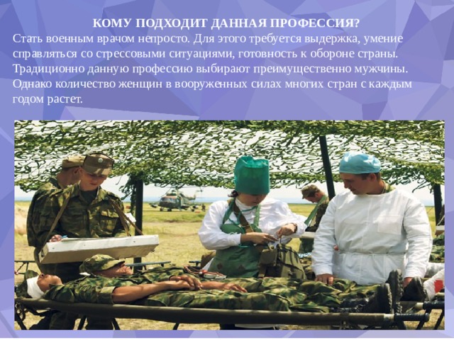 КОМУ ПОДХОДИТ ДАННАЯ ПРОФЕССИЯ? Стать военным врачом непросто. Для этого требуется выдержка, умение справляться со стрессовыми ситуациями, готовность к обороне страны. Традиционно данную профессию выбирают преимущественно мужчины. Однако количество женщин в вооруженных силах многих стран с каждым годом растет. 
