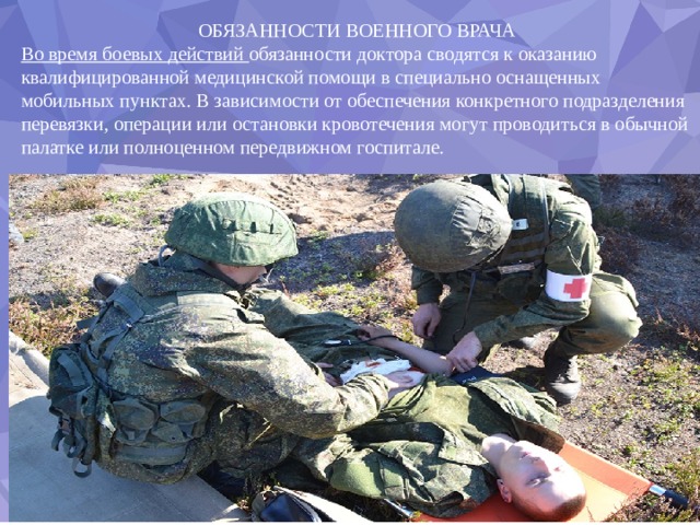 ОБЯЗАННОСТИ ВОЕННОГО ВРАЧА Во время боевых действий обязанности доктора сводятся к оказанию квалифицированной медицинской помощи в специально оснащенных мобильных пунктах. В зависимости от обеспечения конкретного подразделения перевязки, операции или остановки кровотечения могут проводиться в обычной палатке или полноценном передвижном госпитале. 