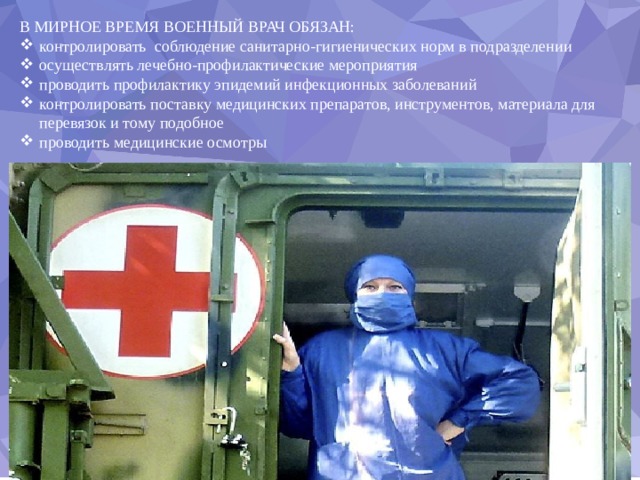 В МИРНОЕ ВРЕМЯ ВОЕННЫЙ ВРАЧ ОБЯЗАН: контролировать соблюдение санитарно-гигиенических норм в подразделении осуществлять лечебно-профилактические мероприятия проводить профилактику эпидемий инфекционных заболеваний контролировать поставку медицинских препаратов, инструментов, материала для перевязок и тому подобное проводить медицинские осмотры 