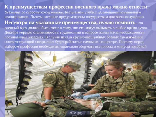 К преимуществам профессии военного врача можно отнести: Уважение со стороны сослуживцев. Бесплатная учеба с дальнейшим повышением квалификации. Льготы, которые предусмотрены государством для военнослужащих. Несмотря на указанные преимущества, нужно помнить , что военный врач должен быть готов к тому, что его могут вызывать в любое время суток. Доктора нередко сталкиваются с трудностями в вопросе жилья из-за необходимости проживания в казармах. В случае начала крупномасштабных боевых столкновений соответствующий специалист будет работать в самом их эпицентре. Поэтому перед выбором профессии необходимы тщательно обдумать все плюсы и минусы подобной работы. 