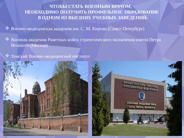 ЧТОБЫ СТАТЬ ВОЕННЫМ ВРАЧОМ, НЕОБХОДИМО ПОЛУЧИТЬ ПРОФИЛЬНОЕ ОБРАЗОВАНИЕ  В ОДНОМ ИЗ ВЫСШИХ УЧЕБНЫХ ЗАВЕДЕНИЙ: Военно-медицинская академия им. С. М. Кирова (Санкт-Петербург) Военная академия Ракетных войск стратегического назначения имени Петра Великого (Москва) Томский Военно-медицинский институт 