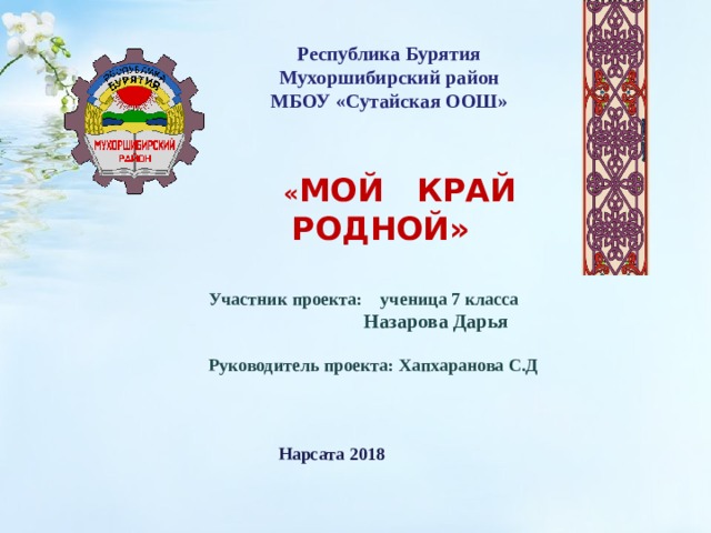 Республика Бурятия Мухоршибирский район МБОУ «Сутайская ООШ»  « МОЙ КРАЙ РОДНОЙ»  Участник проекта: ученица 7 класса  Назарова Дарья   Руководитель проекта: Хапхаранова С.Д  Нарсата 2018  