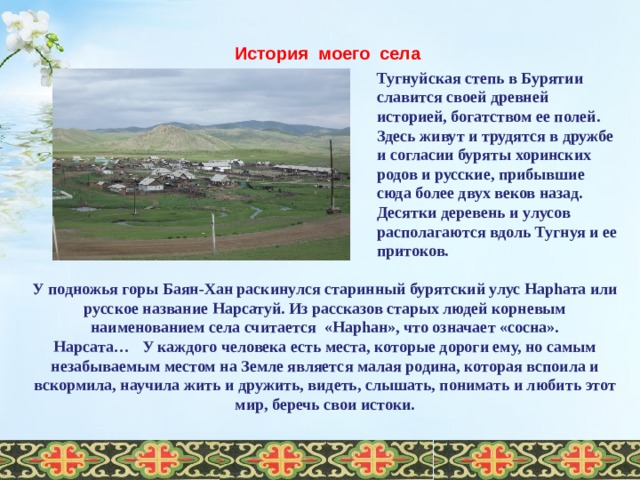 История моего села Тугнуйская степь в Бурятии славится своей древней историей, богатством ее полей. Здесь живут и трудятся в дружбе и согласии буряты хоринских родов и русские, прибывшие сюда более двух веков назад. Десятки деревень и улусов располагаются вдоль Тугнуя и ее притоков. У подножья горы Баян-Хан раскинулся старинный бурятский улус Нарhата или русское название Нарсатуй. Из рассказов старых людей корневым наименованием села считается  «Нарhан», что означает «сосна». Нарсата… У каждого человека есть места, которые дороги ему, но самым незабываемым местом на Земле является малая родина, которая вспоила и вскормила, научила жить и дружить, видеть, слышать, понимать и любить этот мир, беречь свои истоки.    