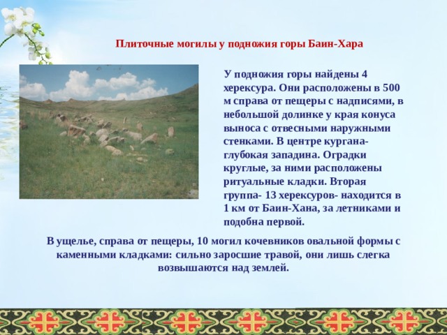 Плиточные могилы у подножия горы Баин-Хара У подножия горы найдены 4 херексура. Они расположены в 500 м справа от пещеры с надписями, в небольшой долинке у края конуса выноса с отвесными наружными стенками. В центре кургана- глубокая западина. Оградки круглые, за ними расположены ритуальные кладки. Вторая группа- 13 херексуров- находится в 1 км от Баин-Хана, за летниками и подобна первой. В ущелье, справа от пещеры, 10 могил кочевников овальной формы с каменными кладками: сильно заросшие травой, они лишь слегка возвышаются над землей.  