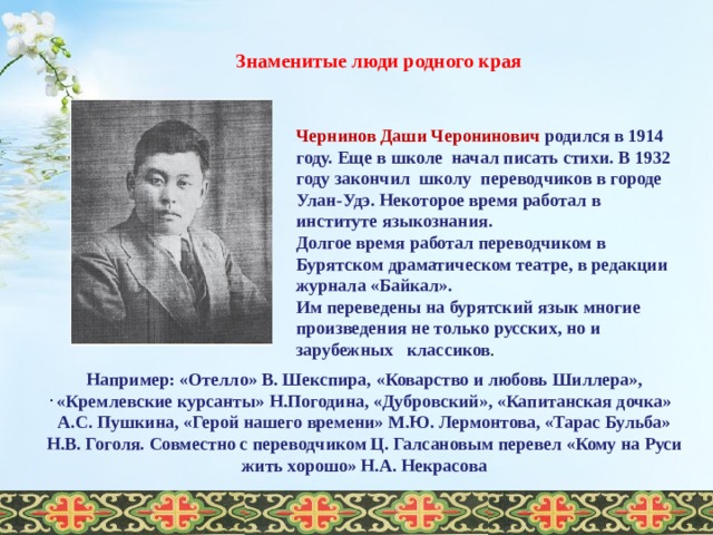  Знаменитые люди родного края   Чернинов Даши Черонинович родился в 1914 году. Еще в школе начал писать стихи. В 1932 году закончил школу переводчиков в городе Улан-Удэ. Некоторое время работал в институте языкознания. Долгое время работал переводчиком в Бурятском драматическом театре, в редакции журнала «Байкал». Им переведены на бурятский язык многие произведения не только русских, но и зарубежных   классиков . Например: «Отелло» В. Шекспира, «Коварство и любовь Шиллера», «Кремлевские курсанты» Н.Погодина, «Дубровский», «Капитанская дочка» А.С. Пушкина, «Герой нашего времени» М.Ю. Лермонтова, «Тарас Бульба» Н.В. Гоголя. Совместно с переводчиком Ц. Галсановым перевел «Кому на Руси жить хорошо» Н.А. Некрасова .  
