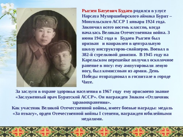 Рыгзен Батуевич Будаев родился в улусе Нарсата Мухоршибирского аймака Бурят – Монгольского АССР 1 января 1924 года. Закончил всего восемь классов, когда началась Великая Отечественная война. 3 июня 1942 года в Будаев Рыгзен был призван и направлен в центральную школу инструкторов-снайперов. Воевал в 382-й стрелковой дивизии. В 1945 году на Карельском перешейке получил осколочное ранение в ногу: ему ампутировали левую ногу, был комиссован из армии. День Победы отпраздновал в госпитале в городе Чите. За заслуги в охране здоровья населения в 1967 году ему присвоено звание «Заслуженный врач Бурятской АССР». Он награжден Знаком «Отличник здравоохранения». Как участник Великой Отечественной войны, имеет боевые награды: медаль «За отвагу», орден Отечественной войны I степени, награжден юбилейными медалями .  