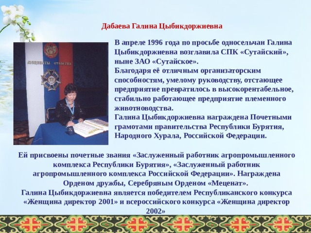  Дабаева Галина Цыбикдоржиевна В апреле 1996 года по просьбе односельчан Галина Цыбикдоржиевна возглавила СПК «Сутайский», ныне ЗАО «Сутайское». Благодаря её отличным организаторским способностям, умелому руководству, отстающее предприятие превратилось в высокорентабельное, стабильно работающее предприятие племенного животноводства. Галина Цыбикдоржиевна награждена Почетными грамотами правительства Республики Бурятия, Народного Хурала, Российской Федерации. Ей присвоены почетные звания «Заслуженный работник агропромышленного комплекса Республики Бурятия», «Заслуженный работник агропромышленного комплекса Российской Федерации». Награждена Орденом дружбы, Серебряным Орденом «Меценат». Галина Цыбикдоржиевна является победителем Республиканского конкурса «Женщина директор 2001» и всероссийского конкурса «Женщина директор 2002»  