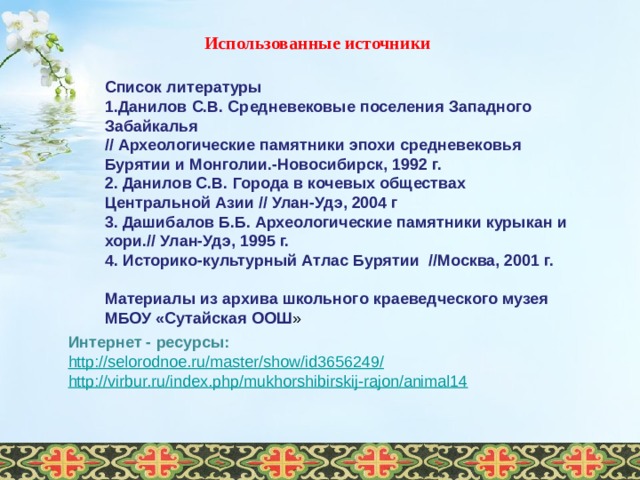 Использованные источники Список литературы 1.Данилов С.В. Средневековые поселения Западного Забайкалья // Археологические памятники эпохи средневековья Бурятии и Монголии.-Новосибирск, 1992 г. 2. Данилов С.В. Города в кочевых обществах Центральной Азии // Улан-Удэ, 2004 г 3. Дашибалов Б.Б. Археологические памятники курыкан и хори.// Улан-Удэ, 1995 г. 4. Историко-культурный Атлас Бурятии //Москва, 2001 г.  Материалы из архива школьного краеведческого музея МБОУ «Сутайская ООШ » Интернет - ресурсы: http://selorodnoe.ru/master/show/id3656249 / http://virbur.ru/index.php/mukhorshibirskij-rajon/animal14    