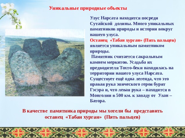 Уникальные природные объекты Улус Нарсата находится посреди Сутайской долины. Много уникальных памятников природы и истории вокруг нашего улуса. Останец «Табан хурган» (Пять пальцев) является уникальным памятником природы.  Памятник считается сакральным камнем меркитов. Усадьба их предводителя Тохто-беки находилась на территории нашего улуса Нарсата. Существует ещё одна легенда, что это правая рука эпического героя бурят Гэсэра и, что левая рука – находится в Монголии в 500 км. к западу от Улан – Батора.  В качестве памятника природы мы хотели бы представить  останец «Табан хурган» (Пять пальцев)  