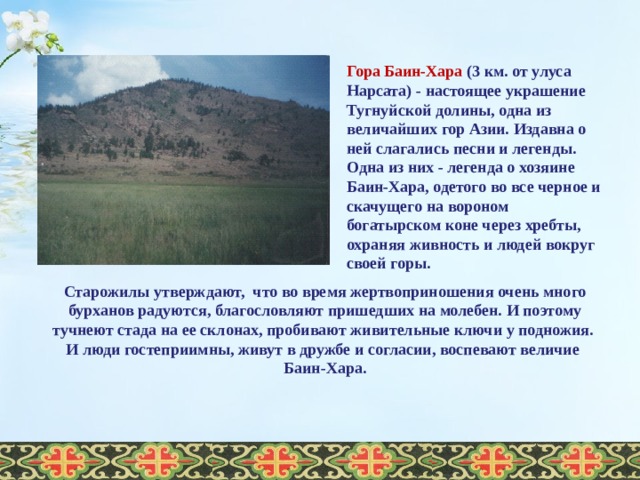  Гора Баин-Хара (3 км. от улуса Нарсата) - настоящее украшение Тугнуйской долины, одна из величайших гор Азии. Издавна о ней слагались песни и легенды. Одна из них - легенда о хозяине Баин-Хара, одетого во все черное и скачущего на вороном богатырском коне через хребты, охраняя живность и людей вокруг своей горы. Старожилы утверждают, что во время жертвоприношения очень много бурханов радуются, благословляют пришедших на молебен. И поэтому тучнеют стада на ее склонах, пробивают живительные ключи у подножия. И люди гостеприимны, живут в дружбе и согласии, воспевают величие Баин-Хара.  