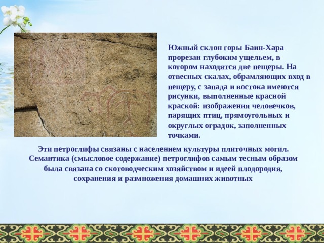     Южный склон горы Баин-Хара прорезан глубоким ущельем, в котором находятся две пещеры. На отвесных скалах, обрамляющих вход в пещеру, с запада и востока имеются рисунки, выполненные красной краской: изображения человечков, парящих птиц, прямоугольных и округлых оградок, заполненных точками.  Эти петроглифы связаны с населением культуры плиточных могил. Семантика (смысловое содержание) петроглифов самым тесным образом была связана со скотоводческим хозяйством и идеей плодородия, сохранения и размножения домашних животных  