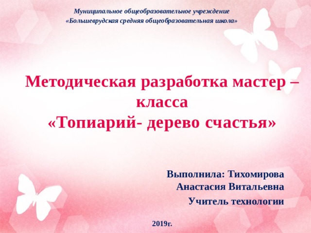 Муниципальное общеобразовательное учреждение «Большеврудская средняя общеобразовательная школа»  Методическая разработка мастер – класса  « Топиарий- дерево счастья»   Выполнила: Тихомирова Анастасия Витальевна Учитель технологии 2019г.  