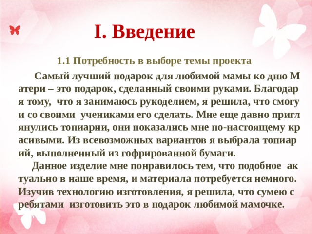  I. Введение   1.1 Потребность в выборе темы проекта  Самый лучший подарок для любимой мамы ко дню Матери – это подарок, сделанный своими руками. Благодаря тому, что я занимаюсь рукоделием, я решила, что смогу и со своими учениками его сделать. Мне еще давно приглянулись топиарии, они показались мне по-настоящему красивыми. Из всевозможных вариантов я выбрала топиарий, выполненный из гофрированной бумаги.  Данное изделие мне понравилось тем, что подобное актуально в наше время, и материала потребуется немного. Изучив технологию изготовления, я решила, что сумею c ребятами изготовить это в подарок любимой мамочке.   