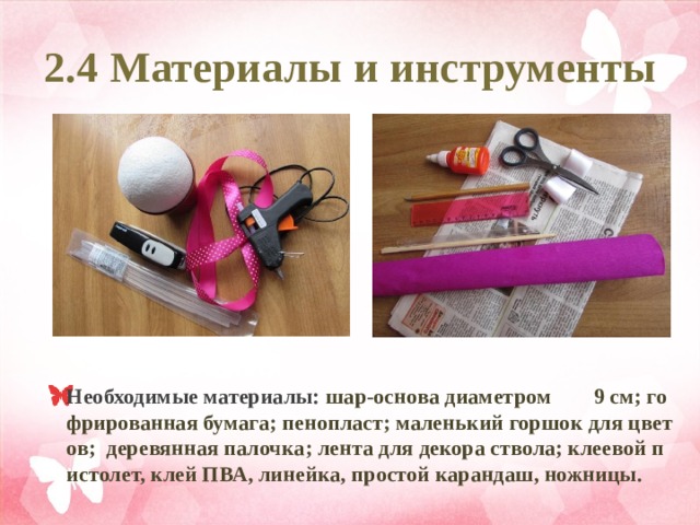2.4 Материалы и инструменты Необходимые материалы: шар-основа диаметром 9 см; гофрированная бумага; пенопласт; маленький горшок для цветов; деревянная палочка; лента для декора ствола; клеевой пистолет, клей ПВА, линейка, простой карандаш, ножницы. 