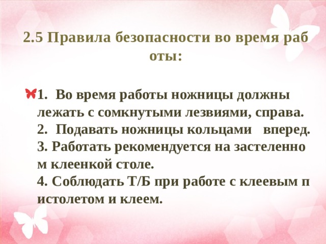 2.5 Правила безопасности во время работы: 1. Во время работы ножницы должны лежать с сомкнутыми лезвиями, справа.  2. Подавать ножницы кольцами вперед.  3. Работать рекомендуется на застеленном клеенкой столе.  4. Соблюдать Т/Б при работе с клеевым пистолетом и клеем. 